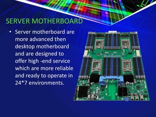SERVER MOTHERBOARD
• Server motherboard are
more advanced then
desktop motherboard
and are designed to
offer high -end service
which are more reliable
and ready to operate in
24*7 environments.
 