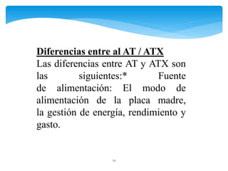 16
Diferencias entre al AT / ATX
Las diferencias entre AT y ATX son
las siguientes:* Fuente
de alimentación: El modo de
alimentación de la placa madre,
la gestión de energía, rendimiento y
gasto.
 