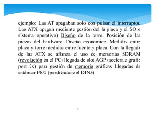 18
ejemplo: Las AT apagaban solo con pulsar el interruptor.
Las ATX apagan mediante gestión del la placa y el SO o
sistema operativo) Diseño de la torre. Posición de las
piezas del hardware .Diseño economice. Medidas entre
placa y torre medidas entre fuente y placa. Con la llegada
de las ATX se afianza el uso de memorias SDRAM
(revolución en el PC) llegada de slot AGP (acelerate grafic
port 2x) para gestión de memoria gráficas Llegadas de
estándar PS/2 (perdiéndose el DIN5)
 
