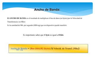 Ancho de Banda:
El ANCHO DE BANDA es el resultado de multiplicar el bus de datos (en bytes) por la Velocidad de
Transferencia ( en Mhz)
Es la cantidad de Mb. por segundo (MB/seg) que un dispositivo puede transferir.
Es importante saber que 1 byte es igual a 8 bits
Ancho de Banda = {Bus (bits)/8} (bytes) X Velocid. de Transf. (Mhz)
Mb / seg.
 
