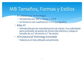  AT (Advanced Technology)
 Introducido por IBM y trabaja a 16-bit.
 Su forma es casi cuadrada (12 x 11 a 13 pulgadas)
 Baby AT
 Introducido por los manufactureros de clones. Fue rediseñado
para acomodar las partes de forma más efectiva y redujo el
tamaño de 3.5” de ancho a 2” de ancho.
 ATX (Advanced Technology Extended)
 Todavía es el más utilizado actualmente.
3
MB Tamaños, Formas y Estilos
 