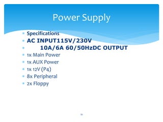  Specifications
 AC INPUT115V/230V
 10A/6A 60/50HzDC OUTPUT
 1x Main Power
 1x AUX Power
 1x 12V (P4)
 8x Peripheral
 2x Floppy
30
Power Supply
 