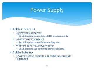  Cables Internos
 Big Power Connector
 Se utiliza para las unidades EIDE principalmente
 Small Power Connector
 Se utiliza para las unidades de disquete
 Motherboard Power Connector
 Se utiliza para dar corriente al motherboard
 Cable Externo
 Power Cord: se conecta a la toma de corriente
(enchufe).
31
Power Supply
 