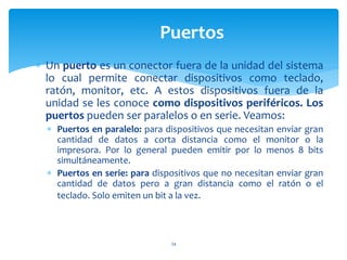  Un puerto es un conector fuera de la unidad del sistema
lo cual permite conectar dispositivos como teclado,
ratón, monitor, etc. A estos dispositivos fuera de la
unidad se les conoce como dispositivos periféricos. Los
puertos pueden ser paralelos o en serie. Veamos:
 Puertos en paralelo: para dispositivos que necesitan enviar gran
cantidad de datos a corta distancia como el monitor o la
impresora. Por lo general pueden emitir por lo menos 8 bits
simultáneamente.
 Puertos en serie: para dispositivos que no necesitan enviar gran
cantidad de datos pero a gran distancia como el ratón o el
teclado. Solo emiten un bit a la vez.
34
Puertos
 