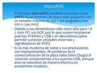  El formato microATX (también conocida como
µATX) es un formato de placa base pequeño con
un tamaño máximo de 9,6 x 9,6 pulgadas (244
mm x 244 mm).
 Debido a sus dimensiones sólo tiene sitio para 1 ó
2 slots PCI y/o AGP, por lo que suelen incorporar
puertos FireWire y USB 2 en abundancia (para
permitir conectar unidades externas y
regrabadoras de DVD).
 Es la más moderna de todas y sus prestaciones
son impresionantes. Al comienzo de la
comercialización de la placa daba fallos (bugs) al
conectar componentes a los puertos USB, aunque
esto se solucionó de manera efectiva en
posteriores modelos.5
microATX
 