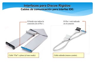 Interfaces para Discos Rígidos:
Cables de comunicación para Interfaz IDE:
Cable “Flat” o plano (el mas usado) Cable redondo (menos común)
El borde rojo indica la
conexión con el Pin 1.
El Pin 1 está indicado
en el conector.
 