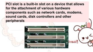 PCI slot is a built-in slot on a device that allows
for the attachment of various hardware
components such as network cards, modems,
sound cards, disk controllers and other
peripherals
 