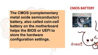 The CMOS (complementary
metal oxide semiconductor)
battery, also called coin-cell
battery on the motherboard
helps the BIOS or UEFI to
store the hardware
configuration settings.
 