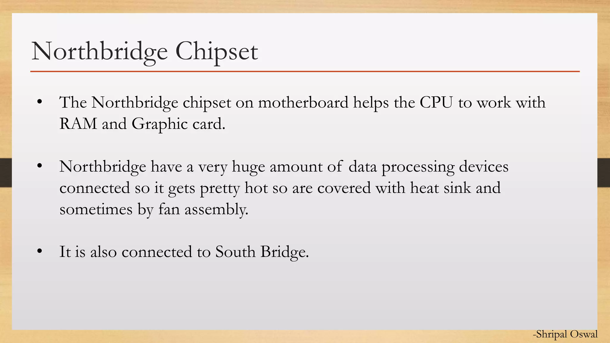 Click to edit Master text styles
Northbridge Chipset
• The Northbridge chipset on motherboard helps the CPU to work with
RAM and Graphic card.
• Northbridge have a very huge amount of data processing devices
connected so it gets pretty hot so are covered with heat sink and
sometimes by fan assembly.
• It is also connected to South Bridge.
-Shripal Oswal
 