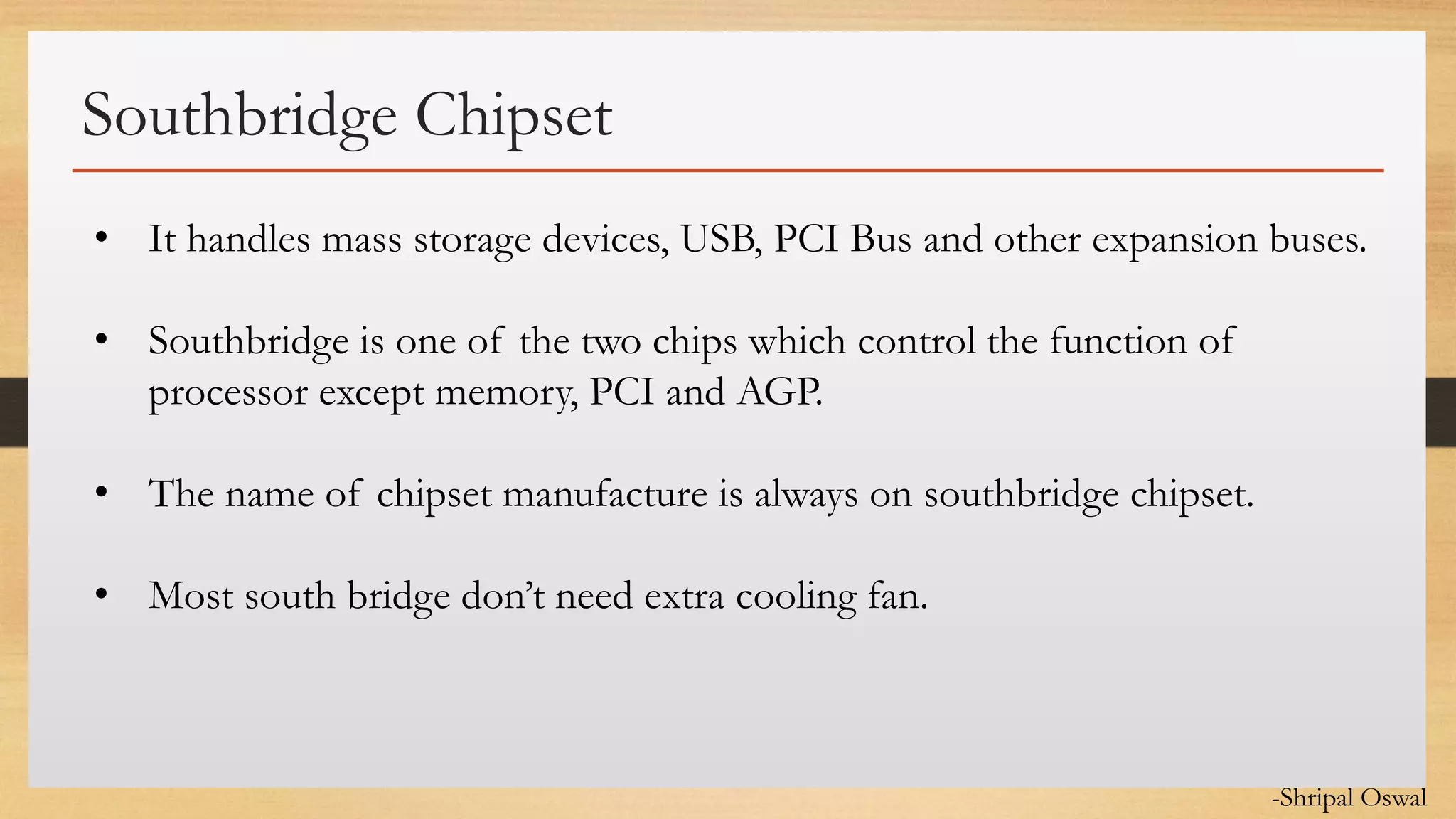 Click to edit Master text styles
Southbridge Chipset
• It handles mass storage devices, USB, PCI Bus and other expansion buses.
• Southbridge is one of the two chips which control the function of
processor except memory, PCI and AGP.
• The name of chipset manufacture is always on southbridge chipset.
• Most south bridge don’t need extra cooling fan.
-Shripal Oswal
 