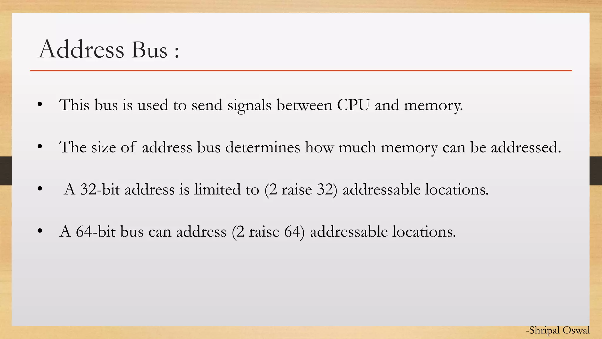 Click to edit Master text styles
Address Bus :
• This bus is used to send signals between CPU and memory.
• The size of address bus determines how much memory can be addressed.
• A 32-bit address is limited to (2 raise 32) addressable locations.
• A 64-bit bus can address (2 raise 64) addressable locations.
-Shripal Oswal
 
