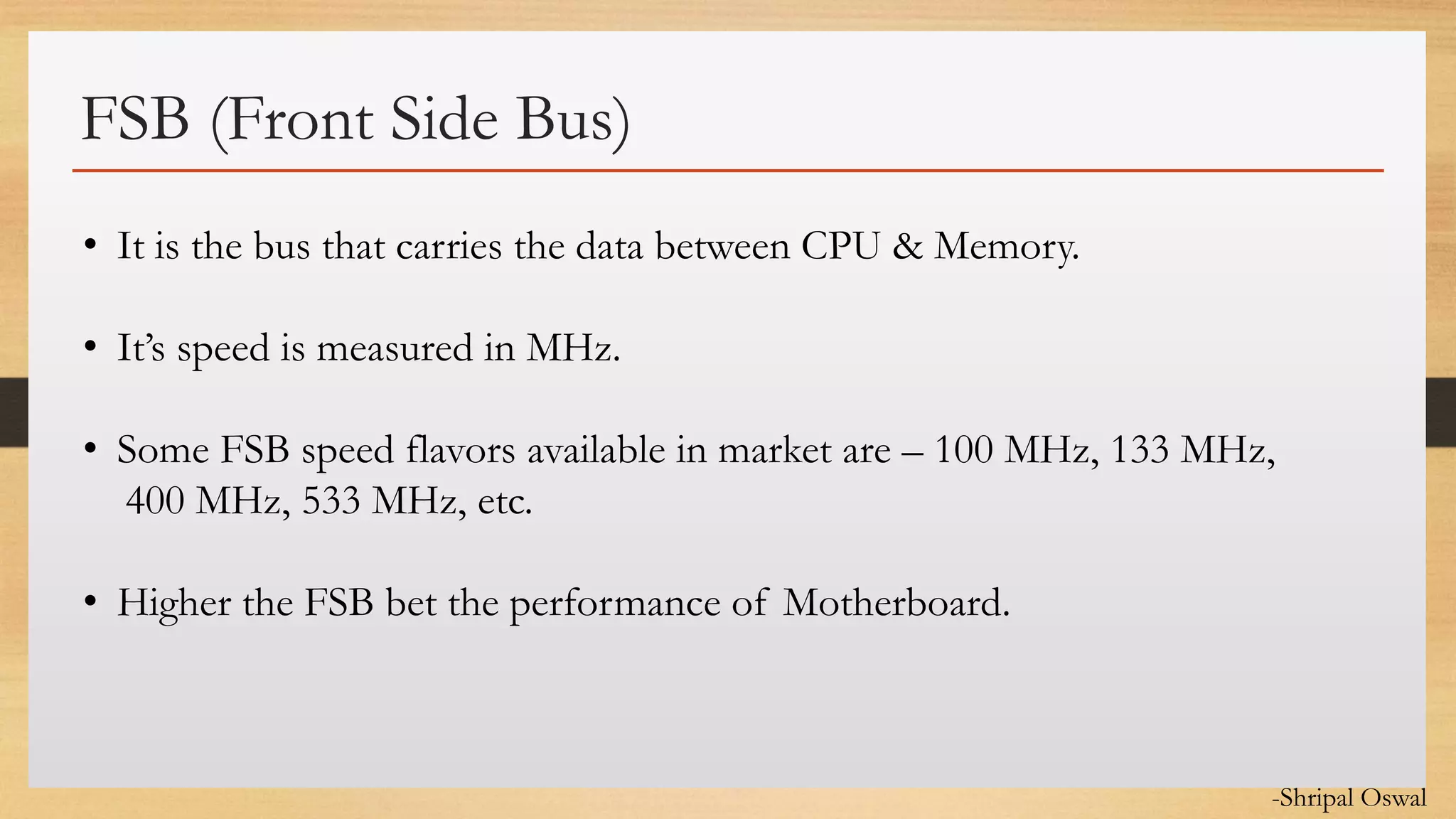 Click to edit Master text styles
FSB (Front Side Bus)
• It is the bus that carries the data between CPU & Memory.
• It’s speed is measured in MHz.
• Some FSB speed flavors available in market are – 100 MHz, 133 MHz,
400 MHz, 533 MHz, etc.
• Higher the FSB bet the performance of Motherboard.
-Shripal Oswal
 