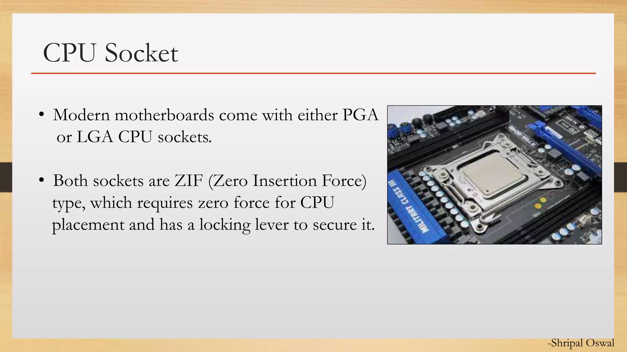 Click to edit Master text styles
CPU Socket
• Modern motherboards come with either PGA
or LGA CPU sockets.
• Both sockets are ZIF (Zero Insertion Force)
type, which requires zero force for CPU
placement and has a locking lever to secure it.
-Shripal Oswal
 