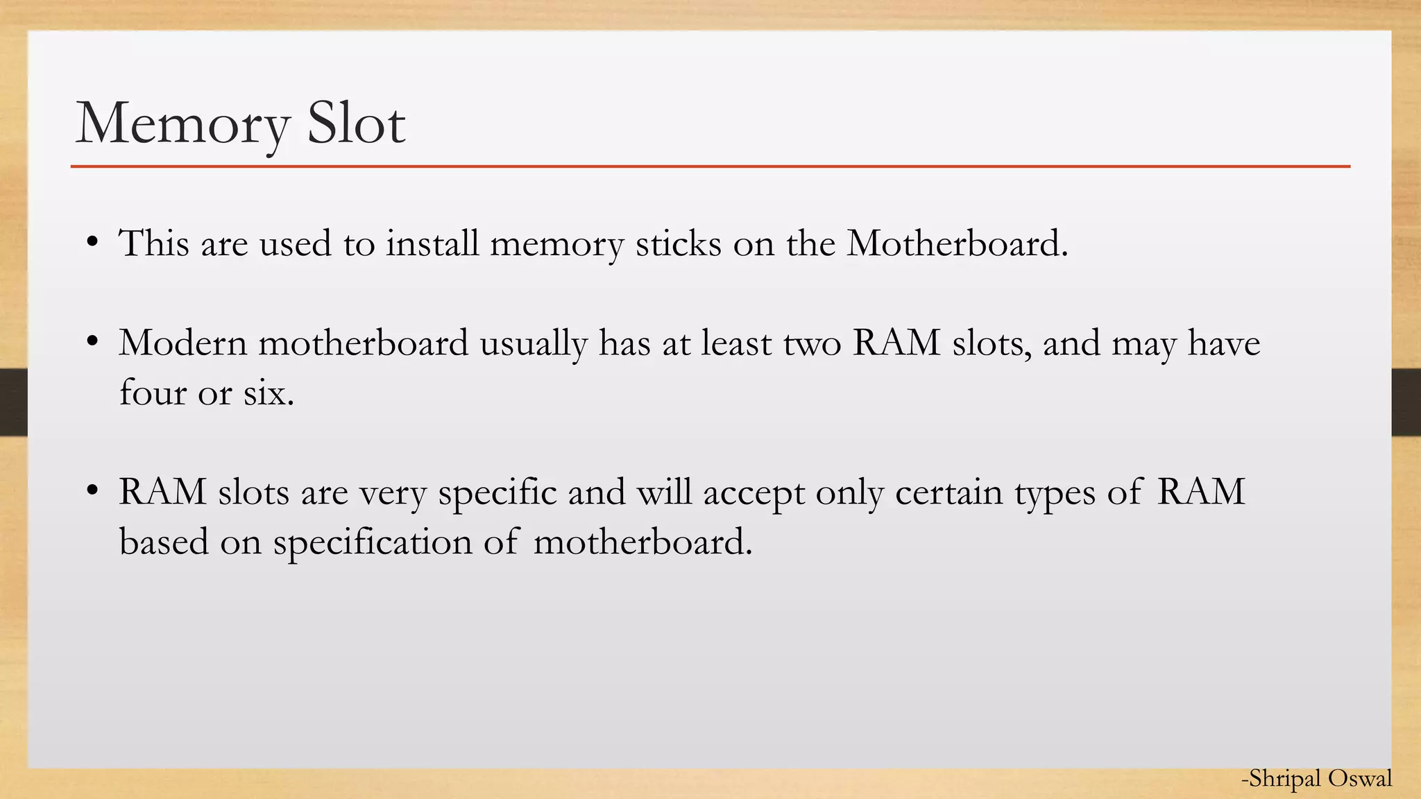 Click to edit Master text styles
Memory Slot
• This are used to install memory sticks on the Motherboard.
• Modern motherboard usually has at least two RAM slots, and may have
four or six.
• RAM slots are very specific and will accept only certain types of RAM
based on specification of motherboard.
-Shripal Oswal
 