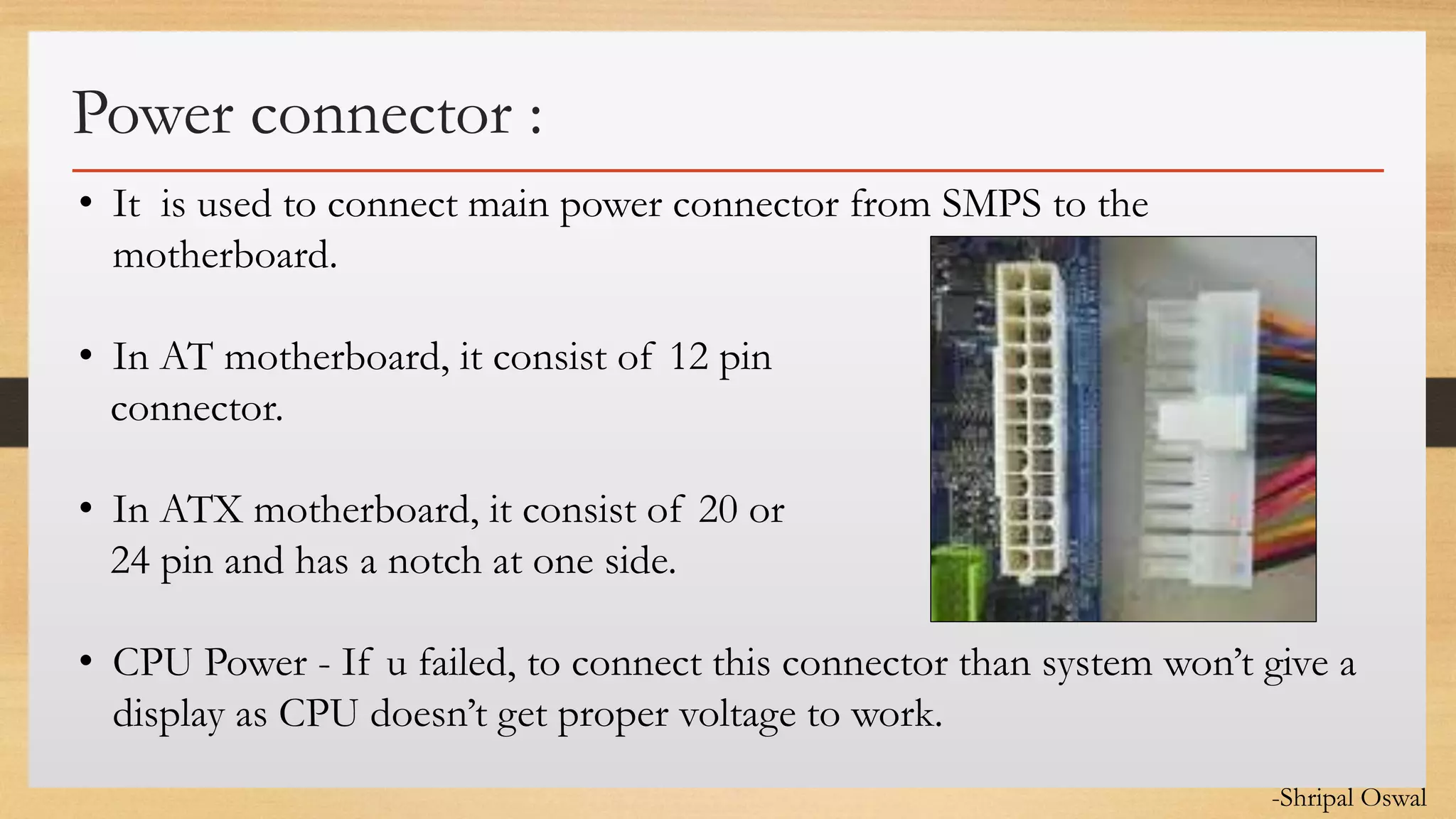 Click to edit Master text styles
Power connector :
• It is used to connect main power connector from SMPS to the
motherboard.
• In AT motherboard, it consist of 12 pin
connector.
• In ATX motherboard, it consist of 20 or
24 pin and has a notch at one side.
• CPU Power - If u failed, to connect this connector than system won’t give a
display as CPU doesn’t get proper voltage to work.
-Shripal Oswal
 