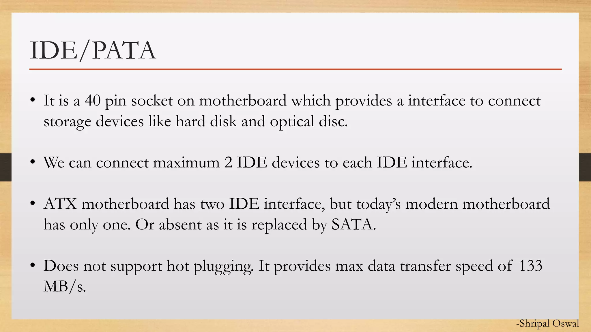 Click to edit Master text styles
IDE/PATA
• It is a 40 pin socket on motherboard which provides a interface to connect
storage devices like hard disk and optical disc.
• We can connect maximum 2 IDE devices to each IDE interface.
• ATX motherboard has two IDE interface, but today’s modern motherboard
has only one. Or absent as it is replaced by SATA.
• Does not support hot plugging. It provides max data transfer speed of 133
MB/s.
-Shripal Oswal
 