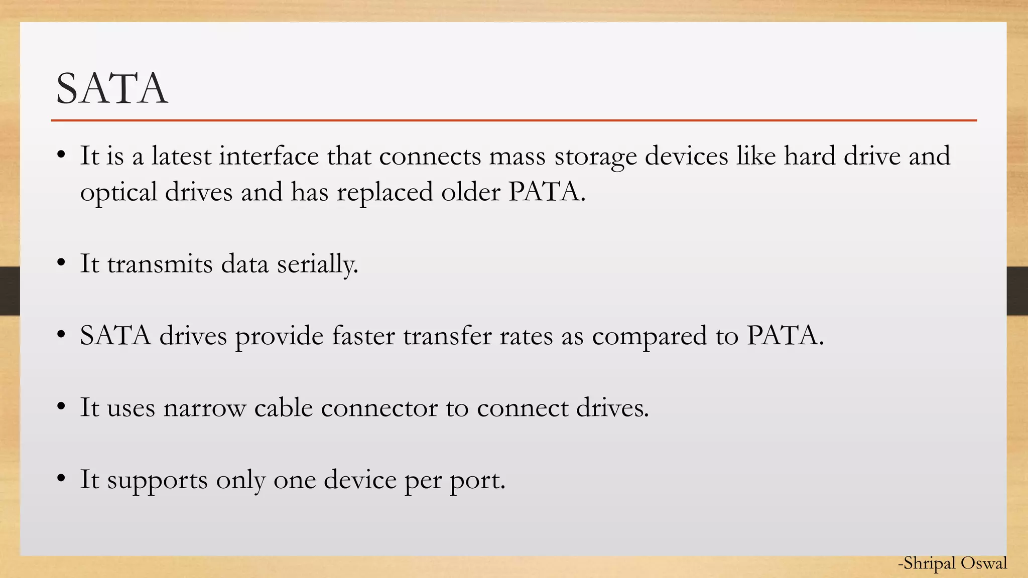 Click to edit Master text styles
SATA
• It is a latest interface that connects mass storage devices like hard drive and
optical drives and has replaced older PATA.
• It transmits data serially.
• SATA drives provide faster transfer rates as compared to PATA.
• It uses narrow cable connector to connect drives.
• It supports only one device per port.
-Shripal Oswal
 