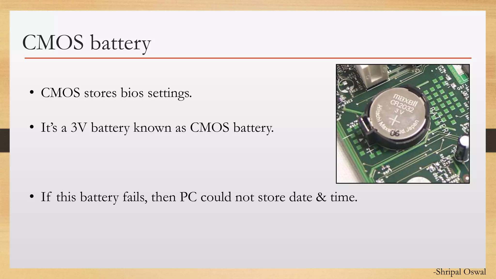 Click to edit Master text styles
CMOS battery
• CMOS stores bios settings.
• It’s a 3V battery known as CMOS battery.
• If this battery fails, then PC could not store date & time.
-Shripal Oswal
 