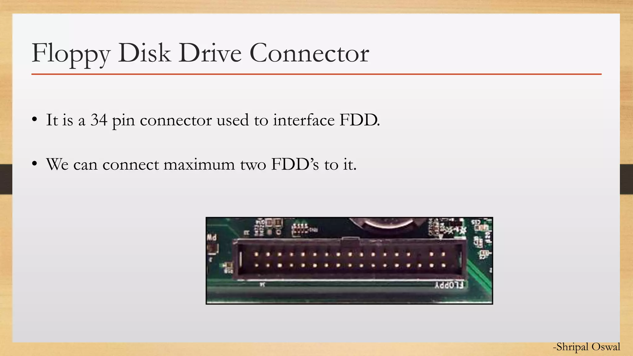 Click to edit Master text styles
Floppy Disk Drive Connector
• It is a 34 pin connector used to interface FDD.
• We can connect maximum two FDD’s to it.
-Shripal Oswal
 