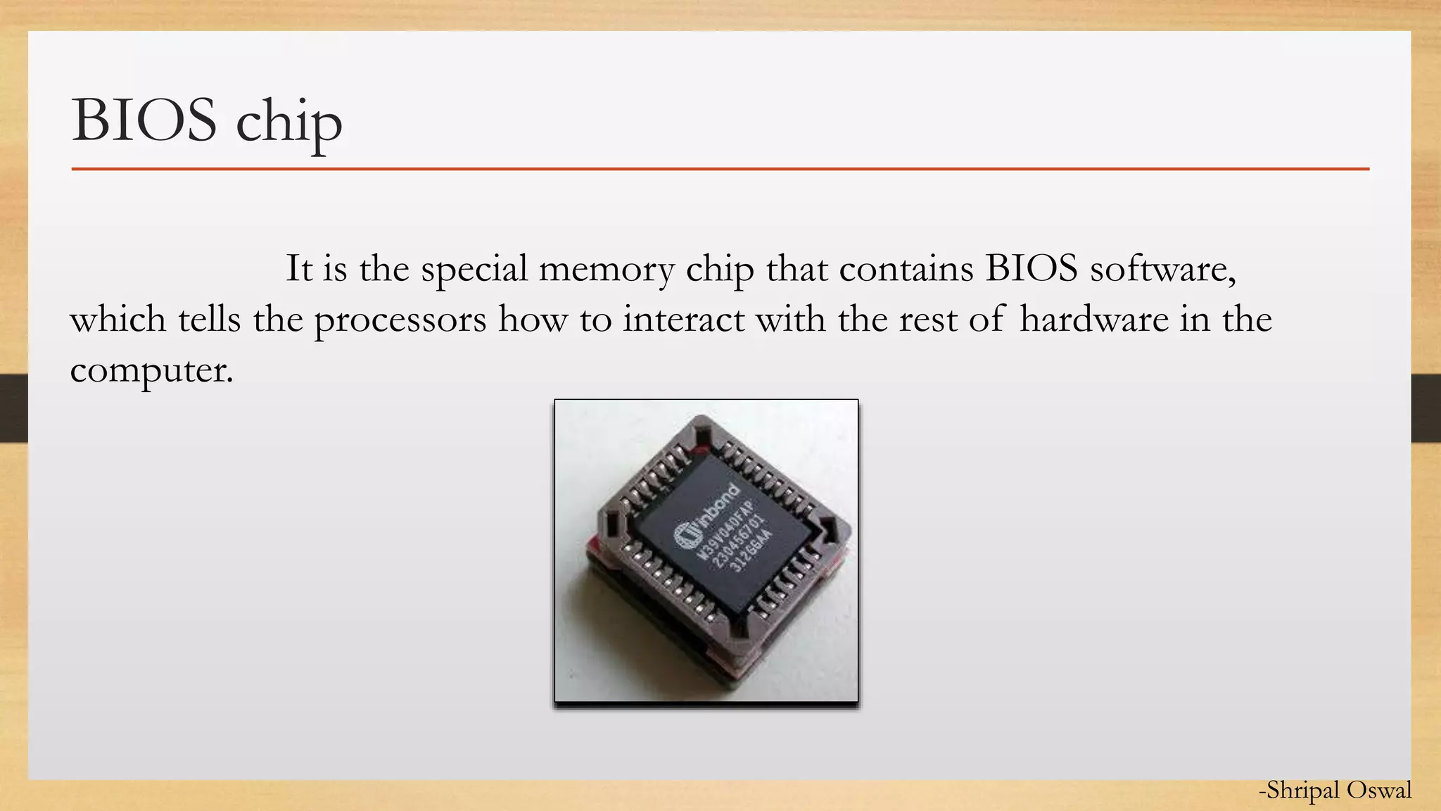 Click to edit Master text styles
BIOS chip
It is the special memory chip that contains BIOS software,
which tells the processors how to interact with the rest of hardware in the
computer.
-Shripal Oswal
 