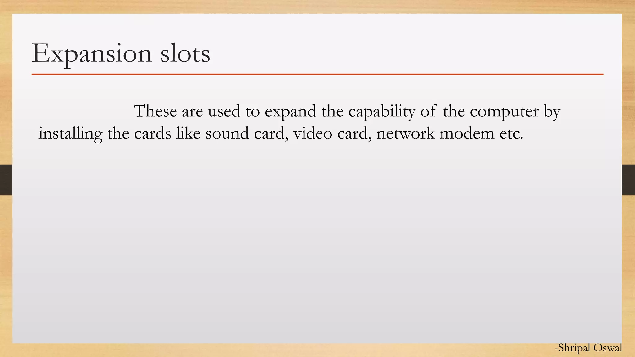 Click to edit Master text styles
Expansion slots
These are used to expand the capability of the computer by
installing the cards like sound card, video card, network modem etc.
-Shripal Oswal
 