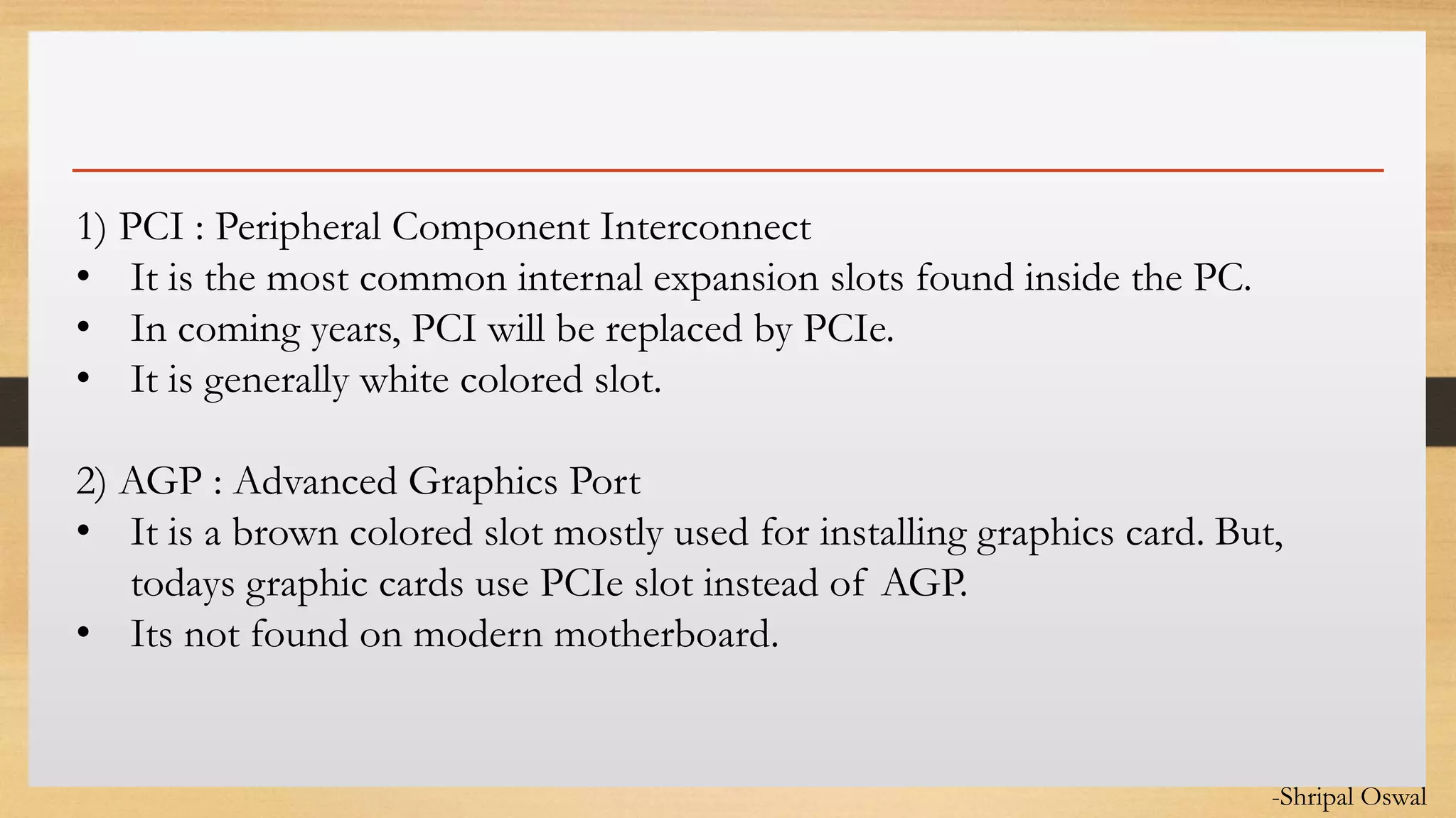 Click to edit Master text styles1) PCI : Peripheral Component Interconnect
• It is the most common internal expansion slots found inside the PC.
• In coming years, PCI will be replaced by PCIe.
• It is generally white colored slot.
2) AGP : Advanced Graphics Port
• It is a brown colored slot mostly used for installing graphics card. But,
todays graphic cards use PCIe slot instead of AGP.
• Its not found on modern motherboard.
-Shripal Oswal
 