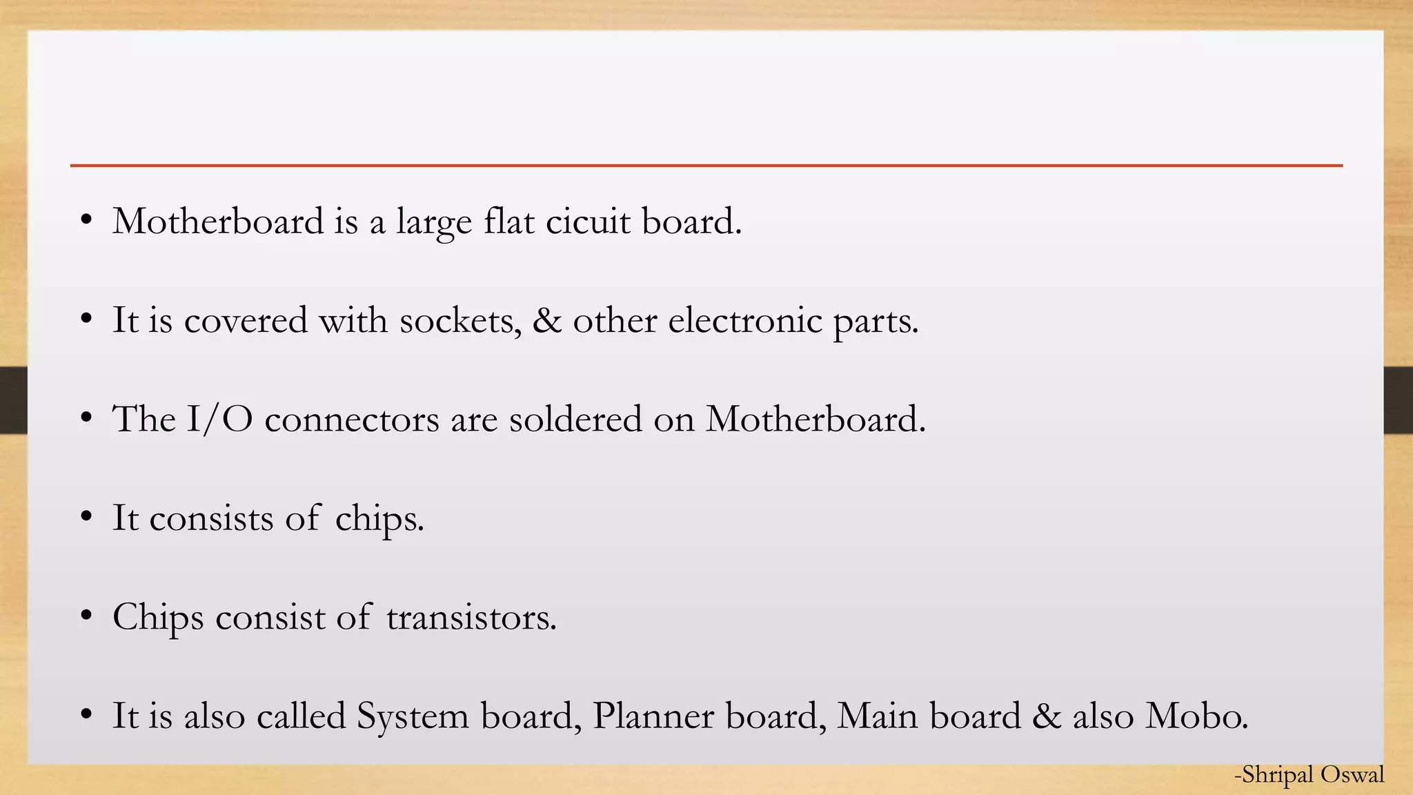 Click to edit Master text styles• Motherboard is a large flat cicuit board.
• It is covered with sockets, & other electronic parts.
• The I/O connectors are soldered on Motherboard.
• It consists of chips.
• Chips consist of transistors.
• It is also called System board, Planner board, Main board & also Mobo.
-Shripal Oswal
 
