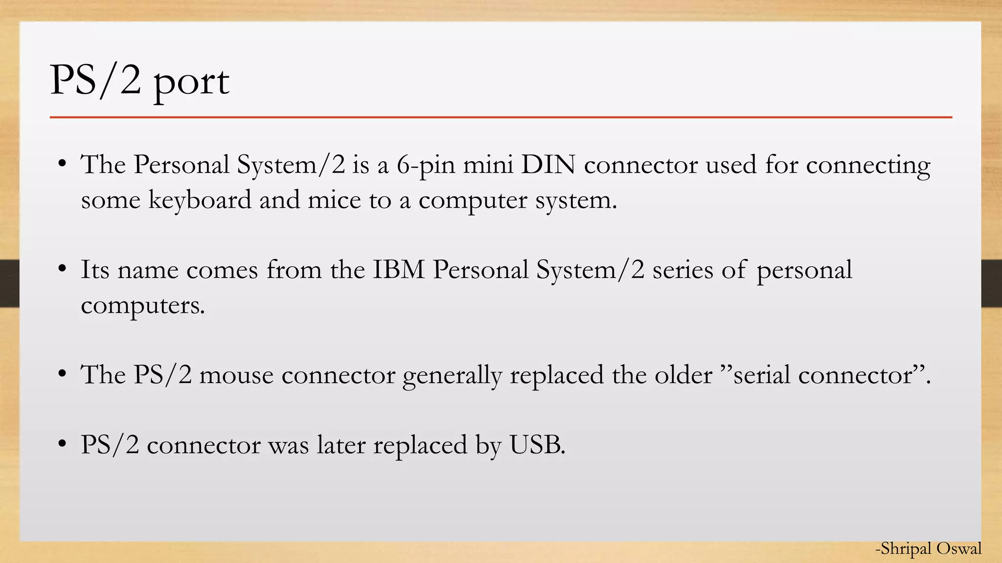 Click to edit Master text styles
PS/2 port
• The Personal System/2 is a 6-pin mini DIN connector used for connecting
some keyboard and mice to a computer system.
• Its name comes from the IBM Personal System/2 series of personal
computers.
• The PS/2 mouse connector generally replaced the older ”serial connector”.
• PS/2 connector was later replaced by USB.
-Shripal Oswal
 