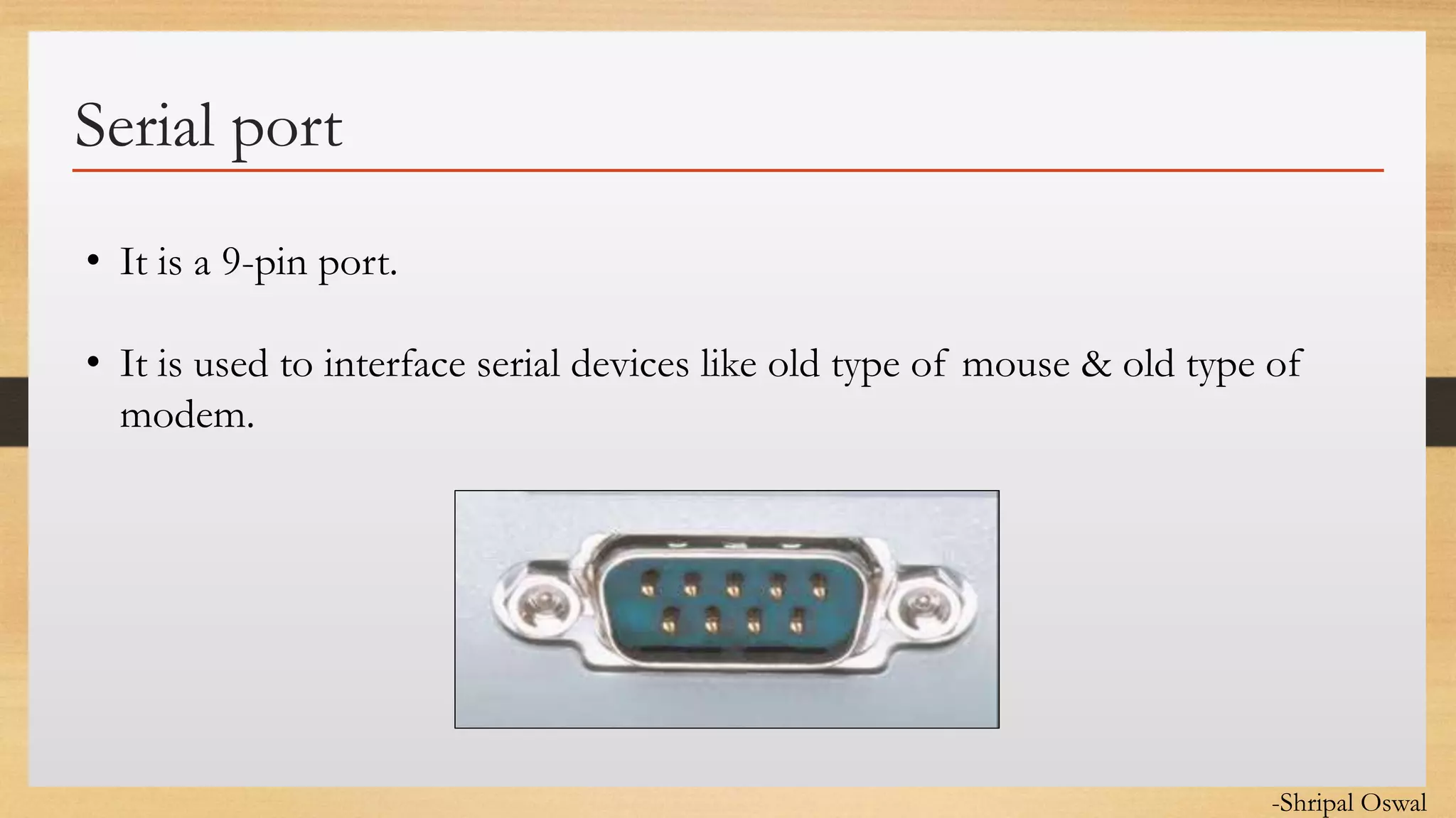 Click to edit Master text styles
Serial port
• It is a 9-pin port.
• It is used to interface serial devices like old type of mouse & old type of
modem.
-Shripal Oswal
 