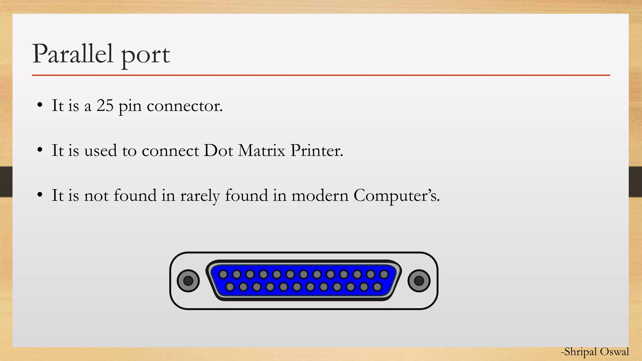 Click to edit Master text styles
Parallel port
• It is a 25 pin connector.
• It is used to connect Dot Matrix Printer.
• It is not found in rarely found in modern Computer’s.
-Shripal Oswal
 
