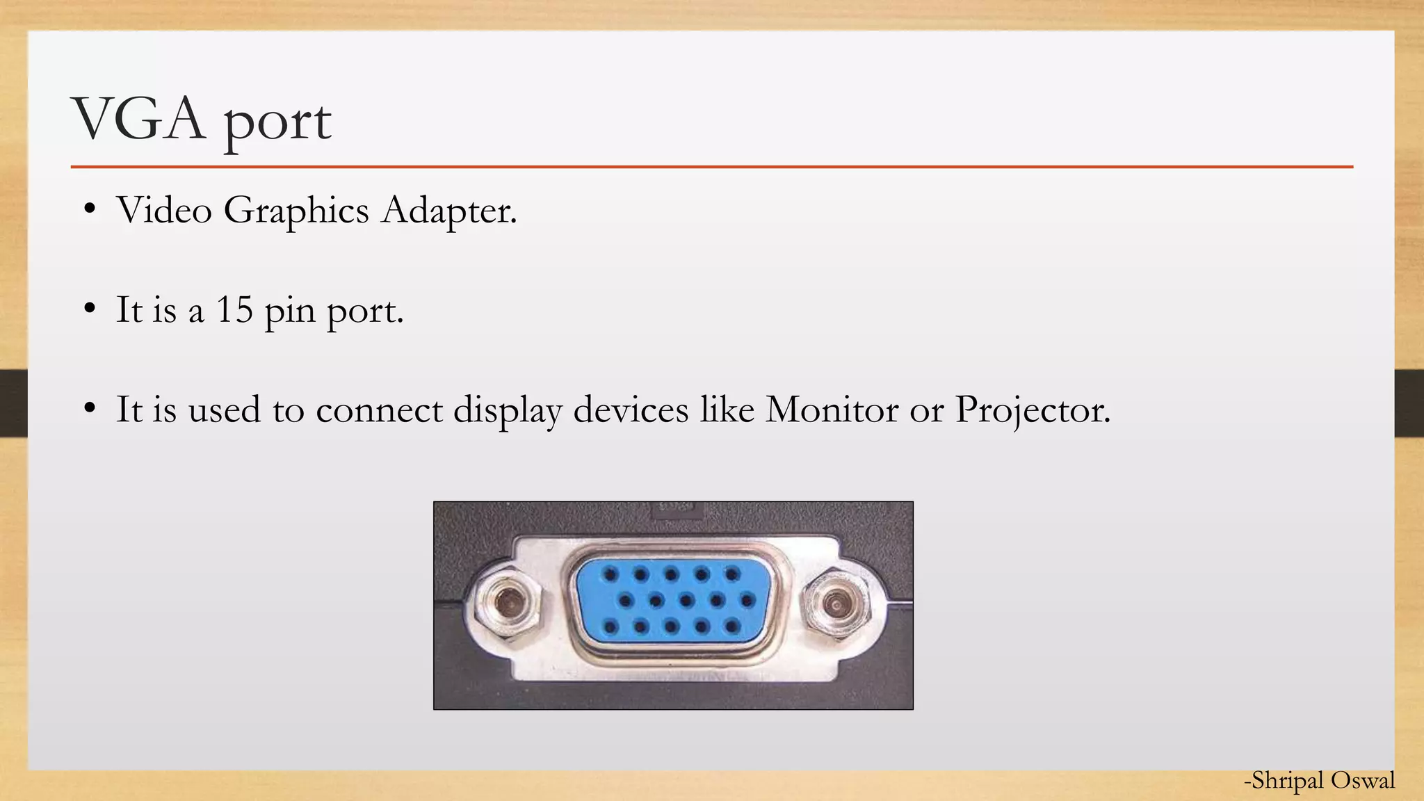 Click to edit Master text styles
VGA port
• Video Graphics Adapter.
• It is a 15 pin port.
• It is used to connect display devices like Monitor or Projector.
-Shripal Oswal
 