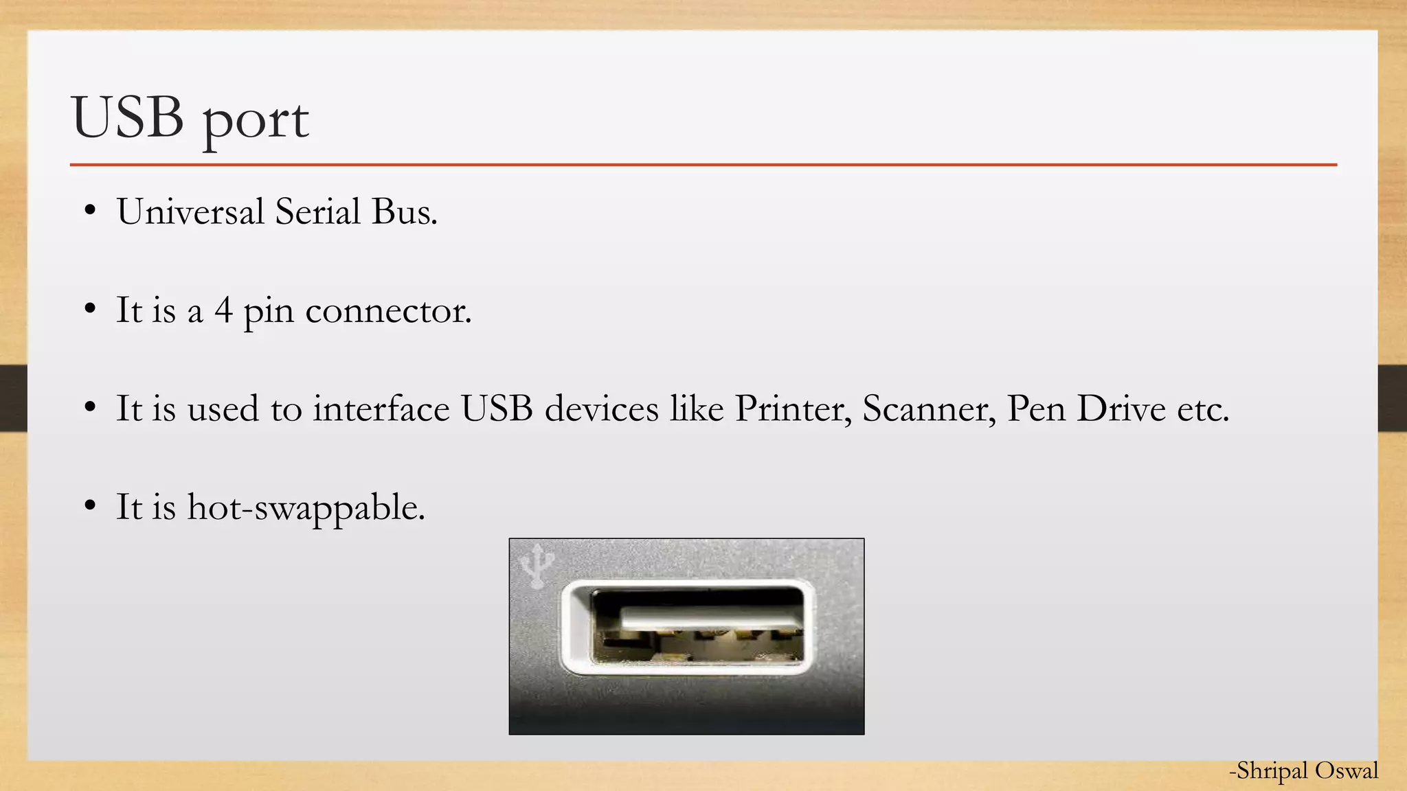 Click to edit Master text styles
USB port
• Universal Serial Bus.
• It is a 4 pin connector.
• It is used to interface USB devices like Printer, Scanner, Pen Drive etc.
• It is hot-swappable.
-Shripal Oswal
 
