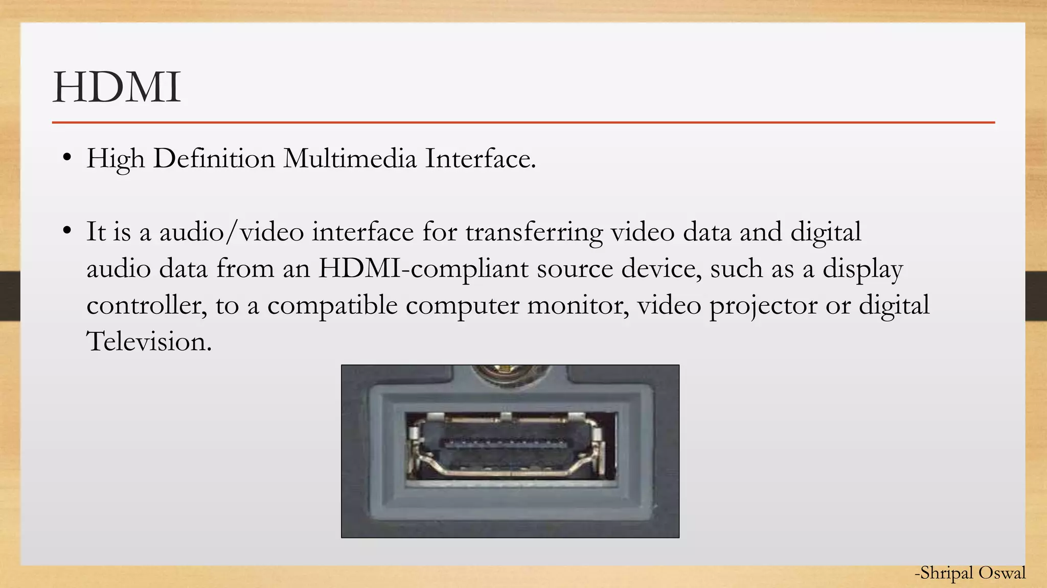 Click to edit Master text styles
HDMI
• High Definition Multimedia Interface.
• It is a audio/video interface for transferring video data and digital
audio data from an HDMI-compliant source device, such as a display
controller, to a compatible computer monitor, video projector or digital
Television.
-Shripal Oswal
 