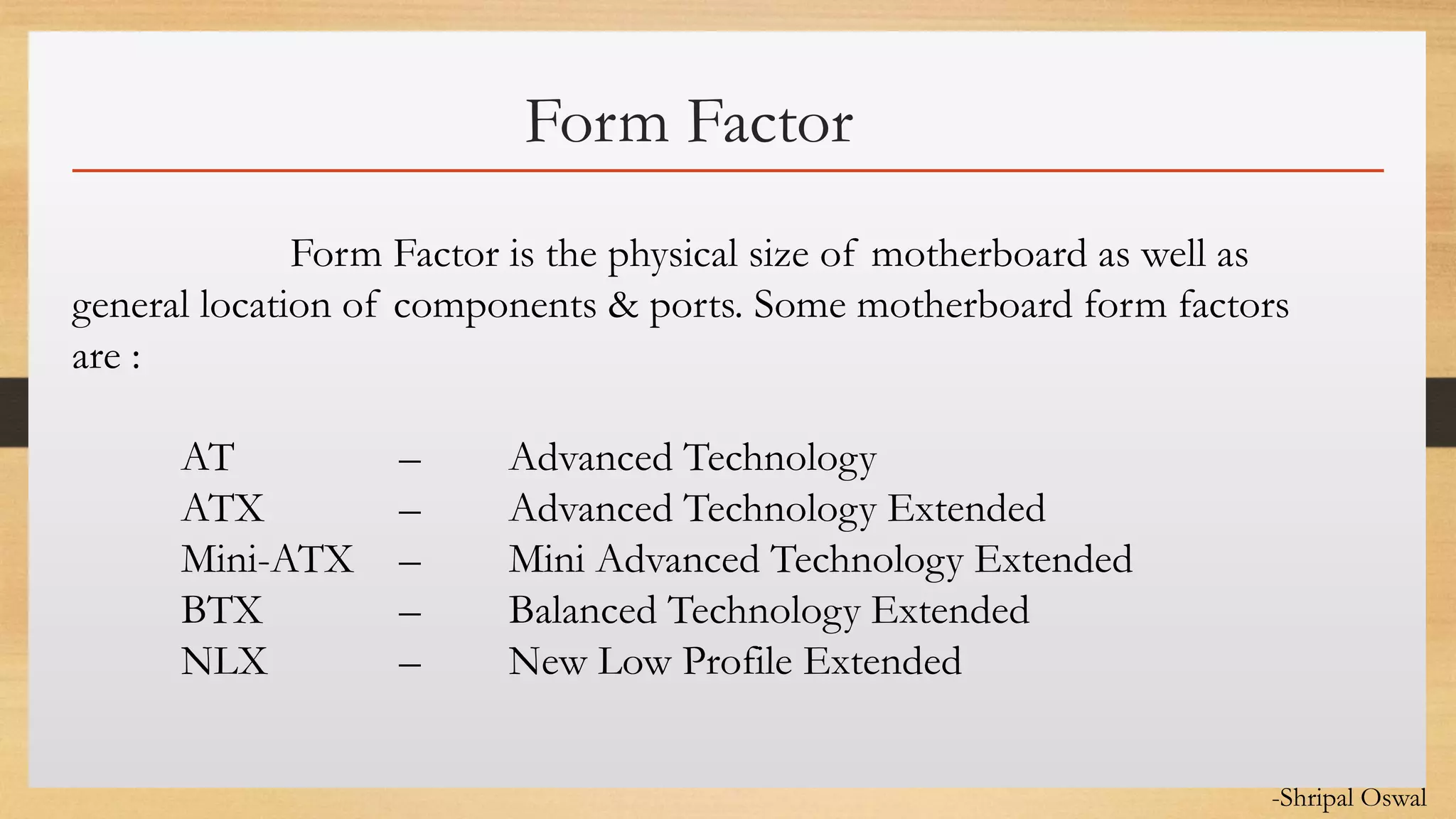 Click to edit Master text styles
Form Factor
Form Factor is the physical size of motherboard as well as
general location of components & ports. Some motherboard form factors
are :
AT – Advanced Technology
ATX – Advanced Technology Extended
Mini-ATX – Mini Advanced Technology Extended
BTX – Balanced Technology Extended
NLX – New Low Profile Extended
-Shripal Oswal
 