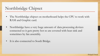 Click to edit Master text styles
Northbridge Chipset
• The Northbridge chipset on motherboard helps the CPU to work with
RAM and Graphic card.
• Northbridge have a very huge amount of data processing devices
connected so it gets pretty hot so are covered with heat sink and
sometimes by fan assembly.
• It is also connected to South Bridge.
-Shripal Oswal
 