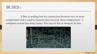 Click to edit Master text styles
BUSES :
A Bus is nothing but the connection between two or more
components and is used to transfer data between these components. A
computer system has many buses. The size of bus is measure In bits.
-Shripal Oswal
 