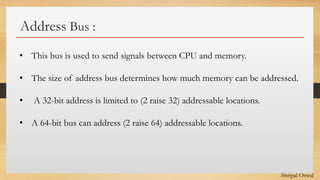 Click to edit Master text styles
Address Bus :
• This bus is used to send signals between CPU and memory.
• The size of address bus determines how much memory can be addressed.
• A 32-bit address is limited to (2 raise 32) addressable locations.
• A 64-bit bus can address (2 raise 64) addressable locations.
-Shripal Oswal
 