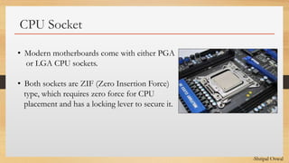 Click to edit Master text styles
CPU Socket
• Modern motherboards come with either PGA
or LGA CPU sockets.
• Both sockets are ZIF (Zero Insertion Force)
type, which requires zero force for CPU
placement and has a locking lever to secure it.
-Shripal Oswal
 