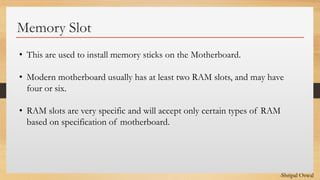 Click to edit Master text styles
Memory Slot
• This are used to install memory sticks on the Motherboard.
• Modern motherboard usually has at least two RAM slots, and may have
four or six.
• RAM slots are very specific and will accept only certain types of RAM
based on specification of motherboard.
-Shripal Oswal
 
