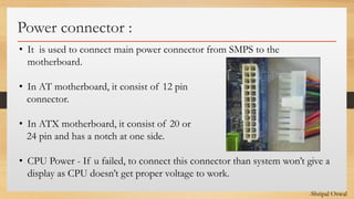 Click to edit Master text styles
Power connector :
• It is used to connect main power connector from SMPS to the
motherboard.
• In AT motherboard, it consist of 12 pin
connector.
• In ATX motherboard, it consist of 20 or
24 pin and has a notch at one side.
• CPU Power - If u failed, to connect this connector than system won’t give a
display as CPU doesn’t get proper voltage to work.
-Shripal Oswal
 
