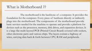 Click to edit Master text styles
What is Motherboard ??
The motherboard is the backbone of a computer. It provides the
foundation for the computer. Every piece of hardware directly or indirectly
plugs into the motherboard. The components of the motherboard provide
basic services needed for the machine to operate and provide a platform for
devices such as the processor, memory, disk drives, and expansion devices. It
is a large flat multi-layered PCB (Printed Circuit Board) covered with sockets,
other electronic parts and various chips. The layers contain a highway of
wires, carrying data back & forth between CPU, RAM and peripherals.
-Shripal Oswal
 