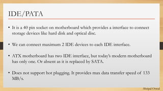 Click to edit Master text styles
IDE/PATA
• It is a 40 pin socket on motherboard which provides a interface to connect
storage devices like hard disk and optical disc.
• We can connect maximum 2 IDE devices to each IDE interface.
• ATX motherboard has two IDE interface, but today’s modern motherboard
has only one. Or absent as it is replaced by SATA.
• Does not support hot plugging. It provides max data transfer speed of 133
MB/s.
-Shripal Oswal
 