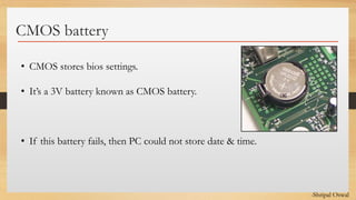 Click to edit Master text styles
CMOS battery
• CMOS stores bios settings.
• It’s a 3V battery known as CMOS battery.
• If this battery fails, then PC could not store date & time.
-Shripal Oswal
 
