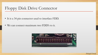 Click to edit Master text styles
Floppy Disk Drive Connector
• It is a 34 pin connector used to interface FDD.
• We can connect maximum two FDD’s to it.
-Shripal Oswal
 