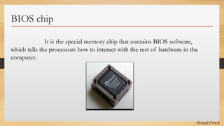 Click to edit Master text styles
BIOS chip
It is the special memory chip that contains BIOS software,
which tells the processors how to interact with the rest of hardware in the
computer.
-Shripal Oswal
 