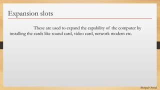 Click to edit Master text styles
Expansion slots
These are used to expand the capability of the computer by
installing the cards like sound card, video card, network modem etc.
-Shripal Oswal
 