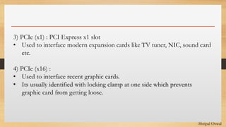 Click to edit Master text styles3) PCIe (x1) : PCI Express x1 slot
• Used to interface modern expansion cards like TV tuner, NIC, sound card
etc.
4) PCIe (x16) :
• Used to interface recent graphic cards.
• Its usually identified with locking clamp at one side which prevents
graphic card from getting loose.
-Shripal Oswal
 
