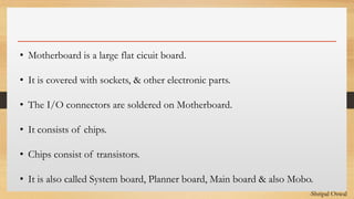 Click to edit Master text styles• Motherboard is a large flat cicuit board.
• It is covered with sockets, & other electronic parts.
• The I/O connectors are soldered on Motherboard.
• It consists of chips.
• Chips consist of transistors.
• It is also called System board, Planner board, Main board & also Mobo.
-Shripal Oswal
 