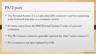 Click to edit Master text styles
PS/2 port
• The Personal System/2 is a 6-pin mini DIN connector used for connecting
some keyboard and mice to a computer system.
• Its name comes from the IBM Personal System/2 series of personal
computers.
• The PS/2 mouse connector generally replaced the older ”serial connector”.
• PS/2 connector was later replaced by USB.
-Shripal Oswal
 