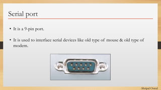 Click to edit Master text styles
Serial port
• It is a 9-pin port.
• It is used to interface serial devices like old type of mouse & old type of
modem.
-Shripal Oswal
 